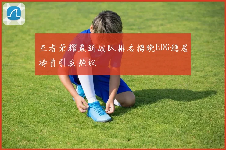 王者荣耀最新战队排名揭晓EDG稳居榜首引发热议