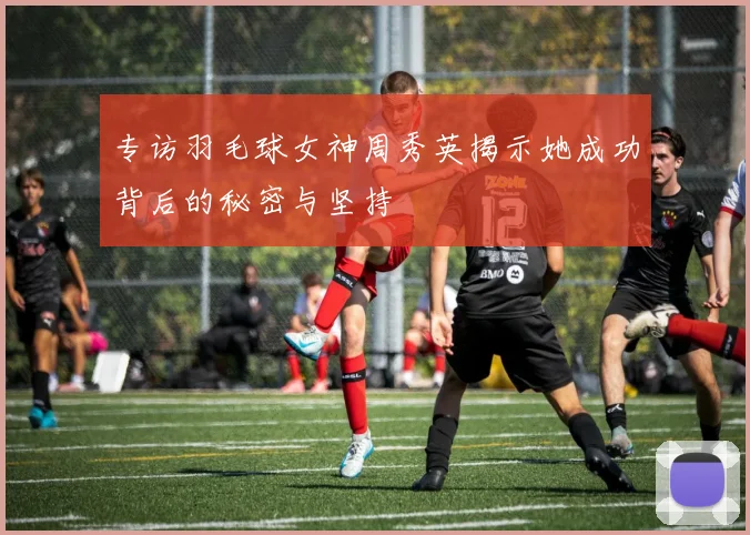 专访羽毛球女神周秀英揭示她成功背后的秘密与坚持