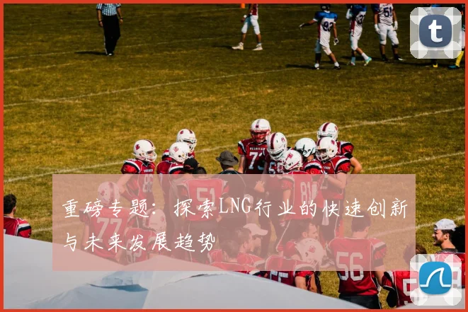重磅专题：探索LNG行业的快速创新与未来发展趋势