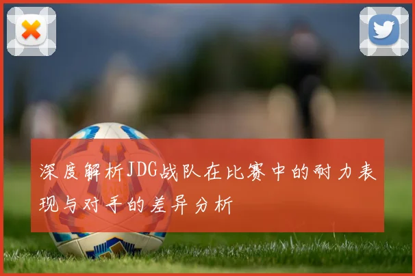 深度解析JDG战队在比赛中的耐力表现与对手的差异分析