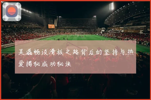 吴磊畅谈滑板之路背后的坚持与热爱揭秘成功秘诀