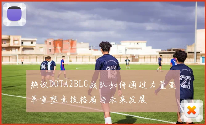 热议DOTA2BLG战队如何通过力量变革重塑竞技格局与未来发展